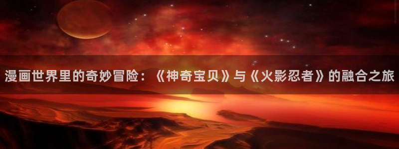 羞羞漫画网页免费版：漫画世界里的奇妙冒险：《神奇宝贝》与《火影忍者》的融合之旅